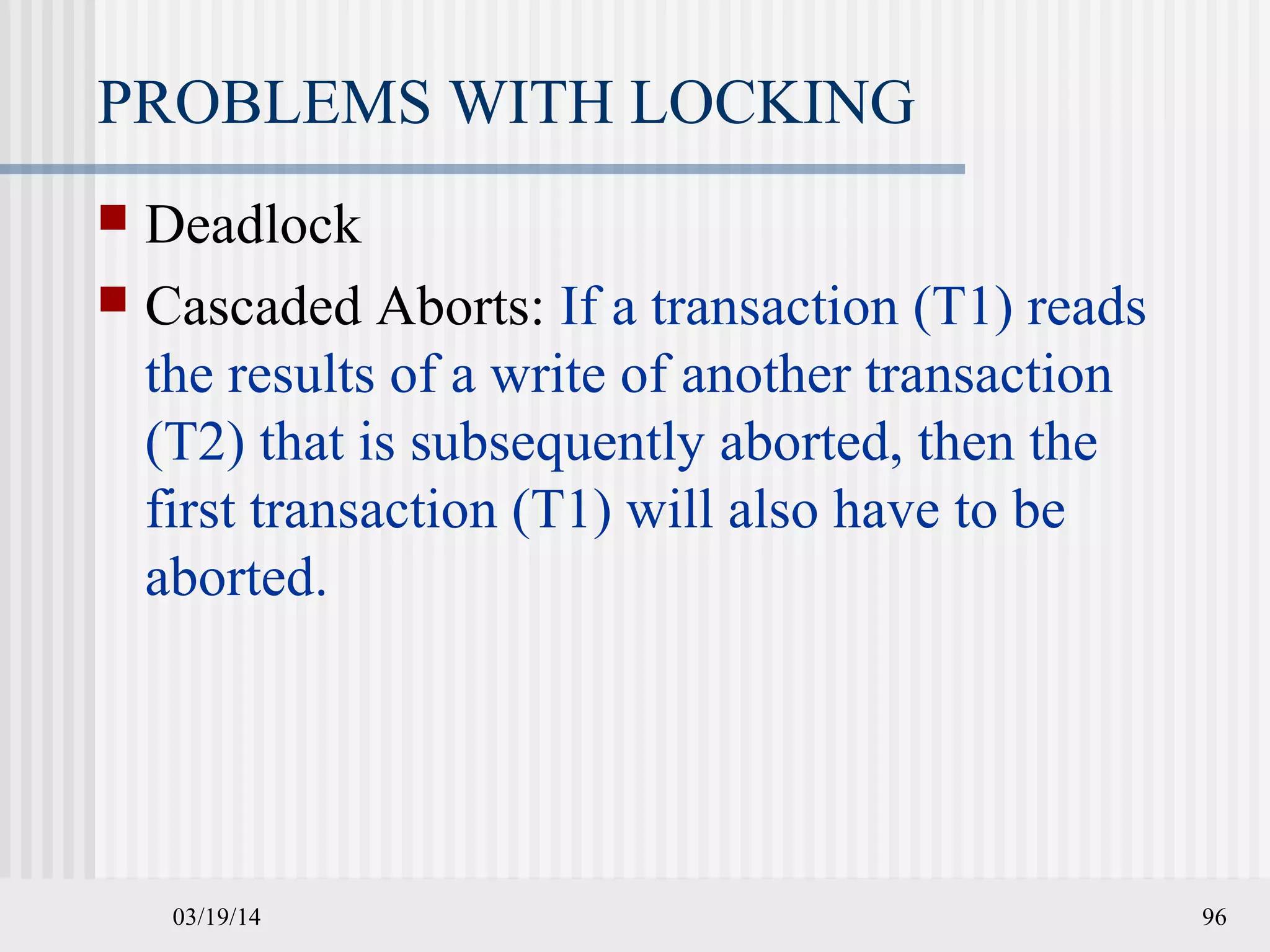 03/19/14 96
PROBLEMS WITH LOCKING
 Deadlock
 Cascaded Aborts: If a transaction (T1) reads
the results of a write of another transaction
(T2) that is subsequently aborted, then the
first transaction (T1) will also have to be
aborted.
 