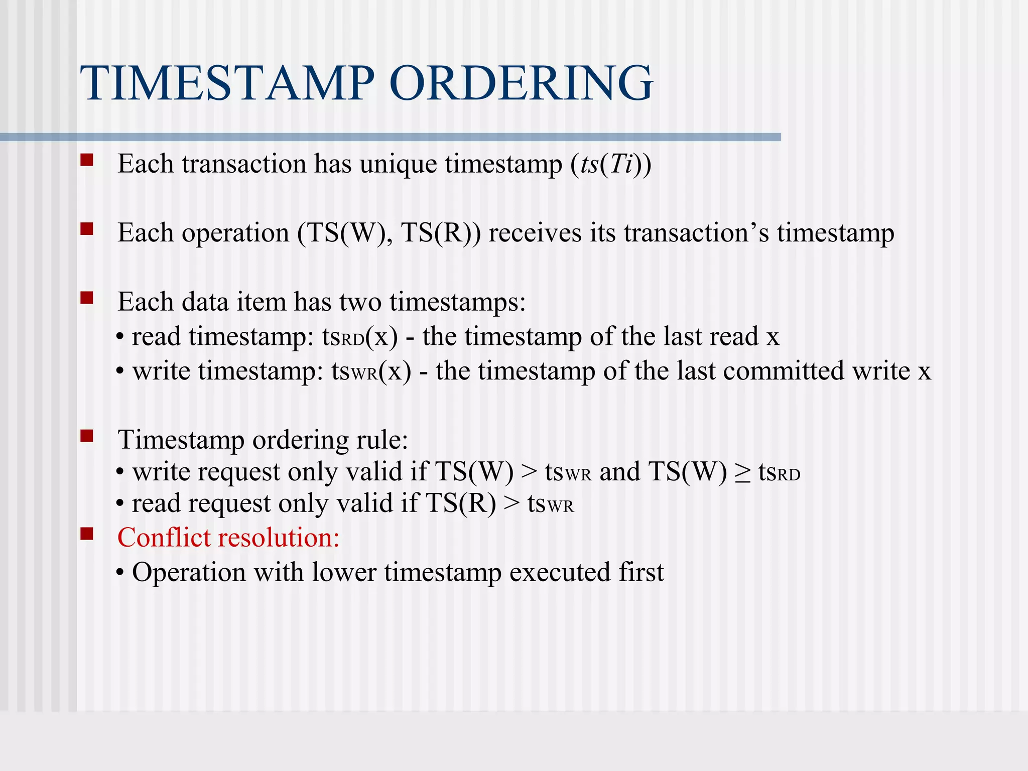 TIMESTAMP ORDERING
 Each transaction has unique timestamp (ts(Ti))
 Each operation (TS(W), TS(R)) receives its transaction’s timestamp
 Each data item has two timestamps:
• read timestamp: tsRD(x) - the timestamp of the last read x
• write timestamp: tsWR(x) - the timestamp of the last committed write x
 Timestamp ordering rule:
• write request only valid if TS(W) > tsWR and TS(W) ≥ tsRD
• read request only valid if TS(R) > tsWR
 Conflict resolution:
• Operation with lower timestamp executed first
 