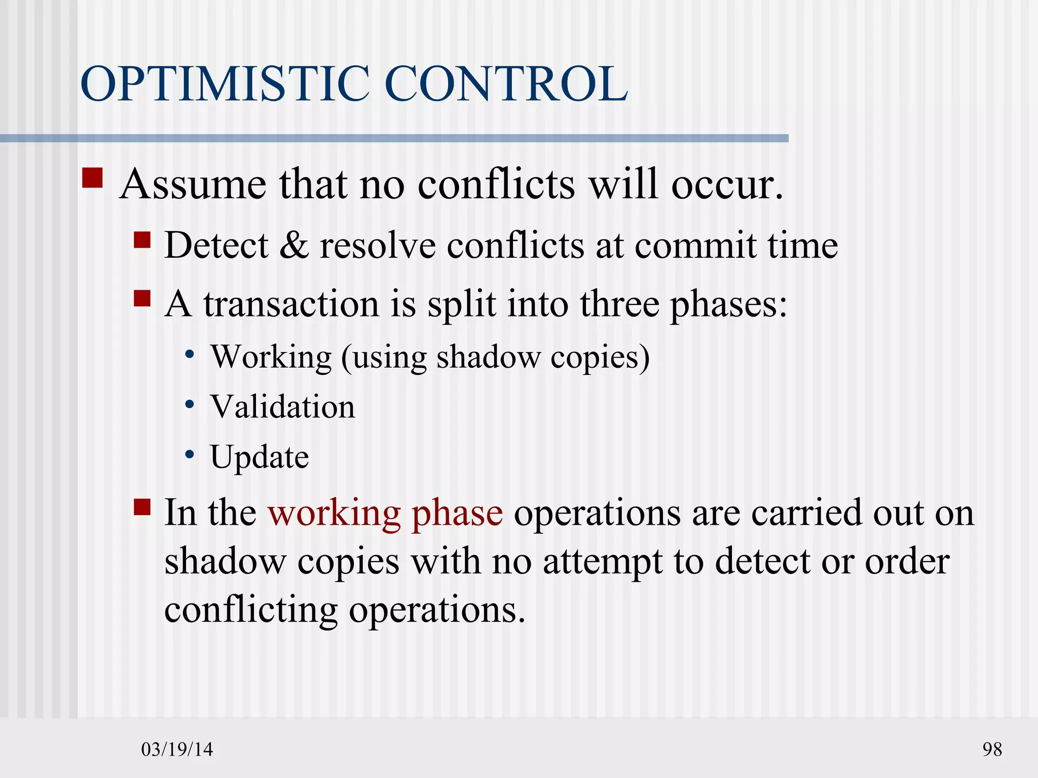 03/19/14 98
OPTIMISTIC CONTROL
 Assume that no conflicts will occur.
 Detect & resolve conflicts at commit time
 A transaction is split into three phases:
• Working (using shadow copies)
• Validation
• Update
 In the working phase operations are carried out on
shadow copies with no attempt to detect or order
conflicting operations.
 