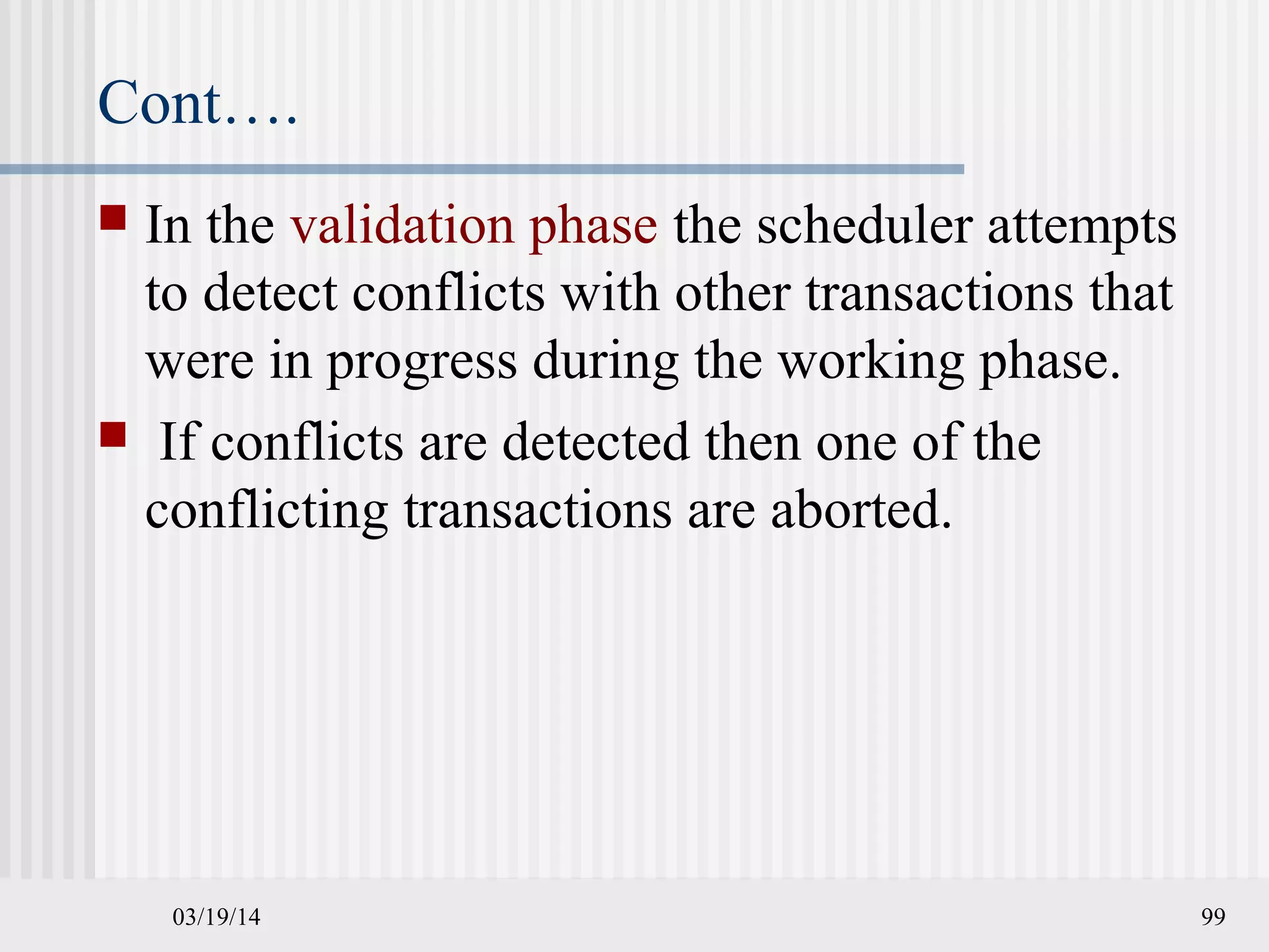 03/19/14 99
Cont….
 In the validation phase the scheduler attempts
to detect conflicts with other transactions that
were in progress during the working phase.
 If conflicts are detected then one of the
conflicting transactions are aborted.
 