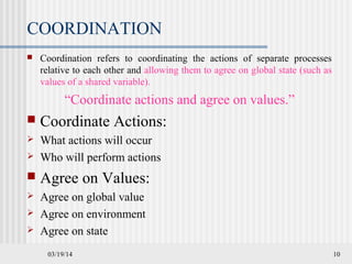 03/19/14 10
COORDINATION
 Coordination refers to coordinating the actions of separate processes
relative to each other and allowing them to agree on global state (such as
values of a shared variable).
“Coordinate actions and agree on values.”
 Coordinate Actions:
 What actions will occur
 Who will perform actions
 Agree on Values:
 Agree on global value
 Agree on environment
 Agree on state
 