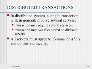 03/19/14 101
DISTRIBUTED TRANSACTIONS
 In distributed system, a single transaction
will, in general, involve several servers:
 transaction may require several services,
 transaction involves files stored on different
servers
 All servers must agree to Commit or Abort,
and do this atomically.
 