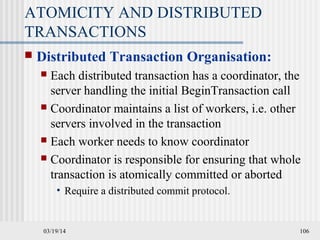 03/19/14 106
ATOMICITY AND DISTRIBUTED
TRANSACTIONS
 Distributed Transaction Organisation:
 Each distributed transaction has a coordinator, the
server handling the initial BeginTransaction call
 Coordinator maintains a list of workers, i.e. other
servers involved in the transaction
 Each worker needs to know coordinator
 Coordinator is responsible for ensuring that whole
transaction is atomically committed or aborted
• Require a distributed commit protocol.
 