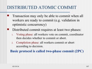 03/19/14 107
DISTRIBUTED ATOMIC COMMIT
 Transaction may only be able to commit when all
workers are ready to commit (e.g. validation in
optimistic concurrency)
 Distributed commit requires at least two phases:
1. Voting phase: all workers vote on commit, coordinator
then decides whether to commit or abort.
2. Completion phase: all workers commit or abort
according to decision.
Basic protocol is called two-phase commit (2PC)
 