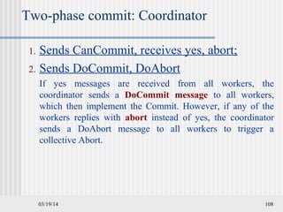 03/19/14 108
Two-phase commit: Coordinator
1. Sends CanCommit, receives yes, abort;
2. Sends DoCommit, DoAbort
If yes messages are received from all workers, the
coordinator sends a DoCommit message to all workers,
which then implement the Commit. However, if any of the
workers replies with abort instead of yes, the coordinator
sends a DoAbort message to all workers to trigger a
collective Abort.
 