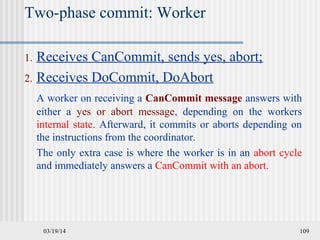 03/19/14 109
Two-phase commit: Worker
1. Receives CanCommit, sends yes, abort;
2. Receives DoCommit, DoAbort
A worker on receiving a CanCommit message answers with
either a yes or abort message, depending on the workers
internal state. Afterward, it commits or aborts depending on
the instructions from the coordinator.
The only extra case is where the worker is in an abort cycle
and immediately answers a CanCommit with an abort.
 