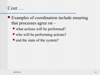 03/19/14 11
Cont …
 Examples of coordination include ensuring
that processes agree on –
 what actions will be performed?
 who will be performing actions?
 and the state of the system?
 