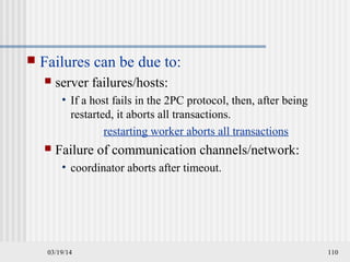 03/19/14 110
 Failures can be due to:
 server failures/hosts:
• If a host fails in the 2PC protocol, then, after being
restarted, it aborts all transactions.
restarting worker aborts all transactions
 Failure of communication channels/network:
• coordinator aborts after timeout.
 