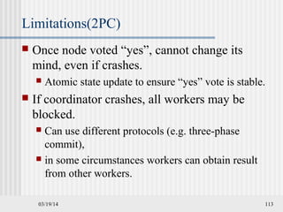 03/19/14 113
Limitations(2PC)
 Once node voted “yes”, cannot change its
mind, even if crashes.
 Atomic state update to ensure “yes” vote is stable.
 If coordinator crashes, all workers may be
blocked.
 Can use different protocols (e.g. three-phase
commit),
 in some circumstances workers can obtain result
from other workers.
 