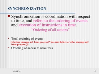03/19/14 12
SYNCHRONIZATION
 Synchronization is coordination with respect
to time, and refers to the ordering of events
and execution of instructions in time.
“Ordering of all actions”
 Total ordering of events
(whether message m1 from process P was sent before or after message m2
from process Q)
 Ordering of access to resources
 