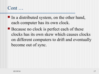 03/19/14 17
Cont …
 In a distributed system, on the other hand,
each computer has its own clock.
 Because no clock is perfect each of these
clocks has its own skew which causes clocks
on different computers to drift and eventually
become out of sync.
 