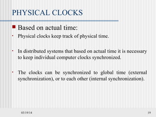 03/19/14 19
PHYSICAL CLOCKS
 Based on actual time:
• Physical clocks keep track of physical time.
• In distributed systems that based on actual time it is necessary
to keep individual computer clocks synchronized.
• The clocks can be synchronized to global time (external
synchronization), or to each other (internal synchronization).
 