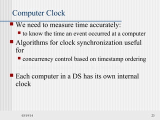 03/19/14 23
Computer Clock
 We need to measure time accurately:
 to know the time an event occurred at a computer
 Algorithms for clock synchronization useful
for
 concurrency control based on timestamp ordering
uthenticity of requests e.g. in Kerberos etc
 Each computer in a DS has its own internal
clock
 