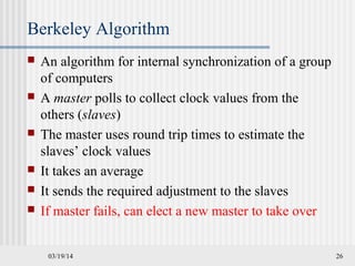 03/19/14 26
Berkeley Algorithm
 An algorithm for internal synchronization of a group
of computers
 A master polls to collect clock values from the
others (slaves)
 The master uses round trip times to estimate the
slaves’ clock values
 It takes an average
 It sends the required adjustment to the slaves
 If master fails, can elect a new master to take over
 