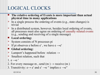 03/19/14 30
LOGICAL CLOCKS
 The relative ordering of Events is more important than actual
physical time in many applications
 In a single process the ordering of events (e.g., state changes) is
trivial
 In a distributed system, however, besides local ordering of events,
all processes must also agree on ordering of causally related events
(e.g., sending and receiving of a single message)
 Local ordering:
 System consists of N processes pi
 If pi observes e before e′ , we have e →e′
 Global ordering:
 Lamport’s happened before relation →
 Smallest relation, such that
1. e →e ′
2. For every message m , send (m ) → receive (m )
3. Transitivity: e→ e′ and e′ →e ′′ implies e →e′′
 
