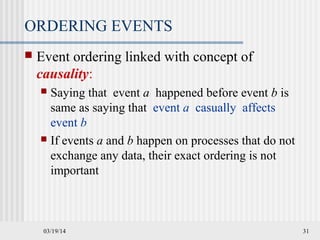 03/19/14 31
ORDERING EVENTS
 Event ordering linked with concept of
causality:
 Saying that event a happened before event b is
same as saying that event a casually affects
event b
 If events a and b happen on processes that do not
exchange any data, their exact ordering is not
important
 