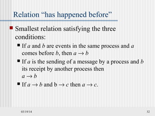 03/19/14 32
Relation “has happened before”
 Smallest relation satisfying the three
conditions:
 If a and b are events in the same process and a
comes before b, then a → b
 If a is the sending of a message by a process and b
its receipt by another process then
a → b
 If a → b and b → c then a → c.
 