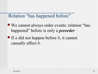 03/19/14 33
Relation “has happened before”
 We cannot always order events: relation “has
happened” before is only a preorder
 If a did not happen before b, it cannot
causally affect b.
 