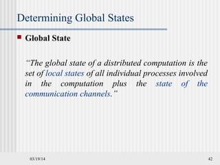 03/19/14 42
Determining Global States
 Global State
“The global state of a distributed computation is the
set of local states of all individual processes involved
in the computation plus the state of the
communication channels.”
 