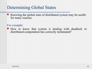 03/19/14 43
Determining Global States
 Knowing the global state of distributed system may be useful
for many reasons.
For example:
 How to know that system is dealing with deadlock or
distributed computation has correctly terminated?
 