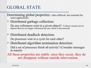 03/19/14 44
GLOBAL STATE
Determining global properties: often difficult, but essential for
some applications.
 Distributed garbage collection:
Do any references exist to a given object?: Collects remote server
objects that are no longer referenced by any client in the network
.
 Distributed deadlock detection:
Do processes wait in a cycle for each other?
 Distributed algorithm termination detection:
Did a set of processes finish all activity? (Consider messages
in transit)
All these properties are stable: once they occur, they do
not disappear without outside intervention.
 