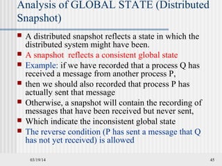 03/19/14 45
Analysis of GLOBAL STATE (Distributed
Snapshot)
 A distributed snapshot reflects a state in which the
distributed system might have been.
 A snapshot reflects a consistent global state
 Example: if we have recorded that a process Q has
received a message from another process P,
 then we should also recorded that process P has
actually sent that message
 Otherwise, a snapshot will contain the recording of
messages that have been received but never sent,
 Which indicate the inconsistent global state
 The reverse condition (P has sent a message that Q
has not yet received) is allowed
 
