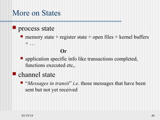 03/19/14 46
More on States
 process state
 memory state + register state + open files + kernel buffers
+ …
Or
 application specific info like transactions completed,
functions executed etc,.
 channel state
 “Messages in transit” i.e. those messages that have been
sent but not yet received
 
