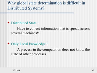 03/19/14 47
Why global state determination is difficult in
Distributed Systems?
 Distributed State :
Have to collect information that is spread across
several machines!!
 Only Local knowledge :
A process in the computation does not know the
state of other processes.
 