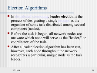 03/19/14 58
Election Algorithms
 In distributed computing, leader election is the
process of designating a single process as the
organizer of some task distributed among several
computers (nodes).
 Before the task is begun, all network nodes are
unaware which node will serve as the "leader," or
coordinator, of the task.
 After a leader election algorithm has been run,
however, each node throughout the network
recognizes a particular, unique node as the task
leader.
 