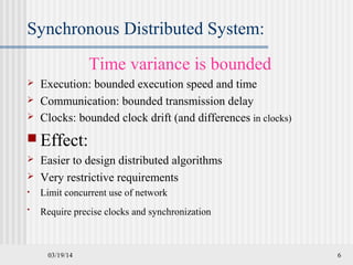 03/19/14 6
Synchronous Distributed System:
Time variance is bounded
 Execution: bounded execution speed and time
 Communication: bounded transmission delay
 Clocks: bounded clock drift (and differences in clocks)
 Effect:
 Easier to design distributed algorithms
 Very restrictive requirements
• Limit concurrent use of network
• Require precise clocks and synchronization
 