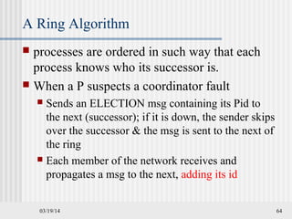 03/19/14 64
A Ring Algorithm
 processes are ordered in such way that each
process knows who its successor is.
 When a P suspects a coordinator fault
 Sends an ELECTION msg containing its Pid to
the next (successor); if it is down, the sender skips
over the successor & the msg is sent to the next of
the ring
 Each member of the network receives and
propagates a msg to the next, adding its id
 