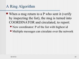 03/19/14 65
A Ring Algorithm
 When a msg return to a P who sent it (verify
by inspecting the list), the msg is turned into
COORDINATOR and circulated, to report:
 New coordinator: P of the list with highest id
 Multiple messages can circulate over the network
 