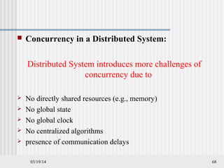 03/19/14 68
 Concurrency in a Distributed System:
Distributed System introduces more challenges of
concurrency due to
 No directly shared resources (e.g., memory)
 No global state
 No global clock
 No centralized algorithms
 presence of communication delays
 
