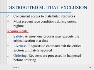 03/19/14 69
DISTRIBUTED MUTUAL EXCLUSION
 Concurrent access to distributed resources
 Must prevent race conditions during critical
regions
Requirements:
1. Safety: At most one process may execute the
critical section at a time
2. Liveness: Requests to enter and exit the critical
section ultimately succeed
3. Ordering: Requests are processed in happened-
before ordering
 