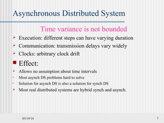 03/19/14 7
Asynchronous Distributed System
Time variance is not bounded
 Execution: different steps can have varying duration
 Communication: transmission delays vary widely
 Clocks: arbitrary clock drift
 Effect:
 Allows no assumption about time intervals
• Most asynch DS problems hard to solve
• Solution for asynch DS is also a solution for synch DS
 Most real distributed systems are hybrid synch and asynch.
 