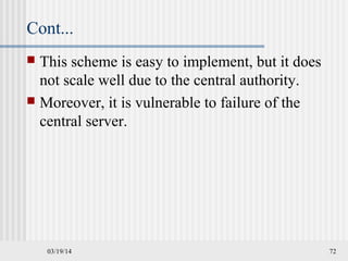 Cont...
 This scheme is easy to implement, but it does
not scale well due to the central authority.
 Moreover, it is vulnerable to failure of the
central server.
03/19/14 72
 