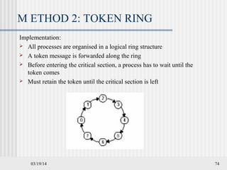 03/19/14 74
M ETHOD 2: TOKEN RING
Implementation:
 All processes are organised in a logical ring structure
 A token message is forwarded along the ring
 Before entering the critical section, a process has to wait until the
token comes
 Must retain the token until the critical section is left
 