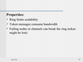 03/19/14 75
Properties:
 Ring limits scalability
 Token messages consume bandwidth
 Failing nodes or channels can break the ring (token
might be lost)
 