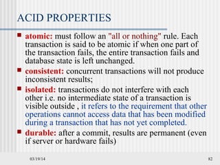 03/19/14 82
ACID PROPERTIES
 atomic: must follow an "all or nothing" rule. Each
transaction is said to be atomic if when one part of
the transaction fails, the entire transaction fails and
database state is left unchanged.
 consistent: concurrent transactions will not produce
inconsistent results;
 isolated: transactions do not interfere with each
other i.e. no intermediate state of a transaction is
visible outside , it refers to the requirement that other
operations cannot access data that has been modified
during a transaction that has not yet completed.
 durable: after a commit, results are permanent (even
if server or hardware fails)
 
