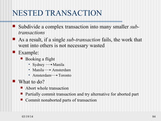 03/19/14 84
NESTED TRANSACTION
 Subdivide a complex transaction into many smaller sub-
transactions
 As a result, if a single sub-transaction fails, the work that
went into others is not necessary wasted
 Example:
 Booking a flight
• Sydney Manila
• Manila Amsterdam
• Amsterdam Toronto
 What to do?
 Abort whole transaction
 Partially commit transaction and try alternative for aborted part
 Commit nonaborted parts of transaction
 
