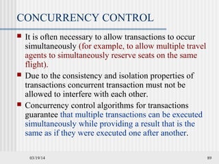 03/19/14 89
CONCURRENCY CONTROL
 It is often necessary to allow transactions to occur
simultaneously (for example, to allow multiple travel
agents to simultaneously reserve seats on the same
flight).
 Due to the consistency and isolation properties of
transactions concurrent transaction must not be
allowed to interfere with each other.
 Concurrency control algorithms for transactions
guarantee that multiple transactions can be executed
simultaneously while providing a result that is the
same as if they were executed one after another.
 