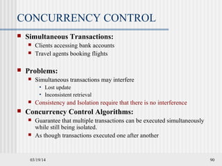 03/19/14 90
CONCURRENCY CONTROL
 Simultaneous Transactions:
 Clients accessing bank accounts
 Travel agents booking flights
 Problems:
 Simultaneous transactions may interfere
• Lost update
• Inconsistent retrieval
 Consistency and Isolation require that there is no interference
 Concurrency Control Algorithms:
 Guarantee that multiple transactions can be executed simultaneously
while still being isolated.
 As though transactions executed one after another
 