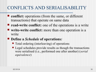 03/19/14 91
CONFLICTS AND SERIALISABILITY
 conflict: operations (from the same, or different
transactions) that operate on same data
 read-write conflict: one of the operations is a write
 write-write conflict: more than one operation is a
write
 Define a Schedule of operations:
 Total ordering (interleaving) of operations
 Legal schedules provide results as though the transactions
were serialised (i.e., performed one after another) (serial
equivalence)
 