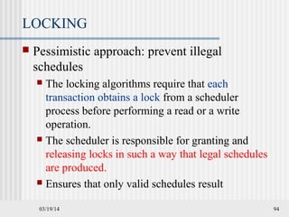 03/19/14 94
LOCKING
 Pessimistic approach: prevent illegal
schedules
 The locking algorithms require that each
transaction obtains a lock from a scheduler
process before performing a read or a write
operation.
 The scheduler is responsible for granting and
releasing locks in such a way that legal schedules
are produced.
 Ensures that only valid schedules result
 