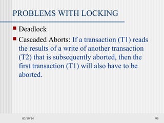 03/19/14 96
PROBLEMS WITH LOCKING
 Deadlock
 Cascaded Aborts: If a transaction (T1) reads
the results of a write of another transaction
(T2) that is subsequently aborted, then the
first transaction (T1) will also have to be
aborted.
 