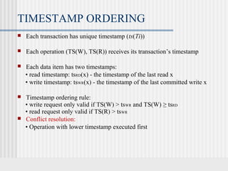 TIMESTAMP ORDERING
 Each transaction has unique timestamp (ts(Ti))
 Each operation (TS(W), TS(R)) receives its transaction’s timestamp
 Each data item has two timestamps:
• read timestamp: tsRD(x) - the timestamp of the last read x
• write timestamp: tsWR(x) - the timestamp of the last committed write x
 Timestamp ordering rule:
• write request only valid if TS(W) > tsWR and TS(W) ≥ tsRD
• read request only valid if TS(R) > tsWR
 Conflict resolution:
• Operation with lower timestamp executed first
 