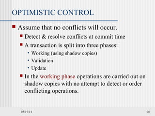 03/19/14 98
OPTIMISTIC CONTROL
 Assume that no conflicts will occur.
 Detect & resolve conflicts at commit time
 A transaction is split into three phases:
• Working (using shadow copies)
• Validation
• Update
 In the working phase operations are carried out on
shadow copies with no attempt to detect or order
conflicting operations.
 
