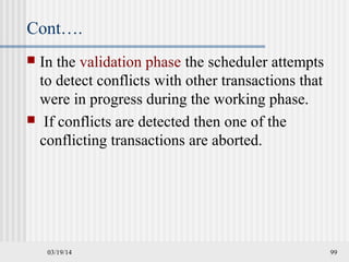 03/19/14 99
Cont….
 In the validation phase the scheduler attempts
to detect conflicts with other transactions that
were in progress during the working phase.
 If conflicts are detected then one of the
conflicting transactions are aborted.
 