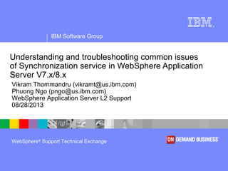 IBM Software Group
®
WebSphere®
Support Technical Exchange
Understanding and troubleshooting common issues
of Synchronization service in WebSphere Application
Server V7.x/8.x
Vikram Thommandru (vikramt@us.ibm.com)
Phuong Ngo (pngo@us.ibm.com)
WebSphere Application Server L2 Support
08/28/2013
 
