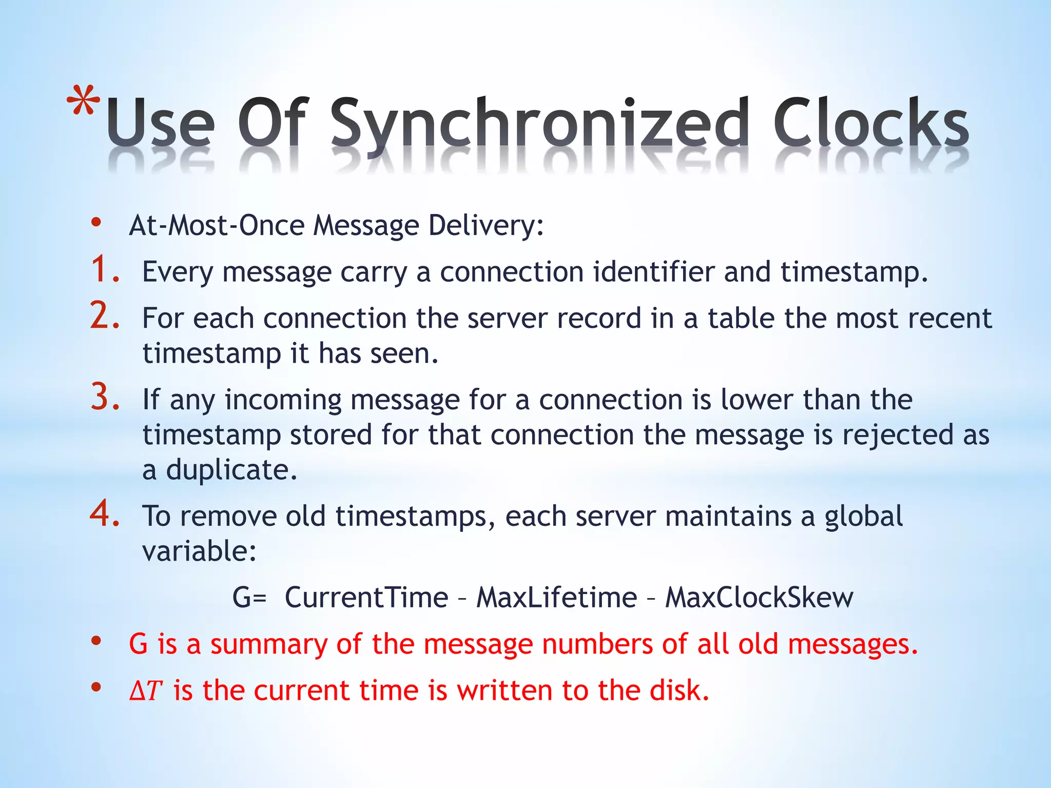 *
• At-Most-Once Message Delivery:
1. Every message carry a connection identifier and timestamp.
2. For each connection the server record in a table the most recent
timestamp it has seen.
3. If any incoming message for a connection is lower than the
timestamp stored for that connection the message is rejected as
a duplicate.
4. To remove old timestamps, each server maintains a global
variable:
G= CurrentTime – MaxLifetime – MaxClockSkew
• G is a summary of the message numbers of all old messages.
• ∆𝑇 is the current time is written to the disk.
 